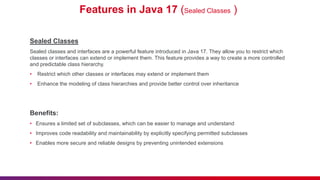 Features in Java 17 (Sealed Classes )
Sealed Classes
Sealed classes and interfaces are a powerful feature introduced in Java 17. They allow you to restrict which
classes or interfaces can extend or implement them. This feature provides a way to create a more controlled
and predictable class hierarchy.
• Restrict which other classes or interfaces may extend or implement them
• Enhance the modeling of class hierarchies and provide better control over inheritance
Benefits:
• Ensures a limited set of subclasses, which can be easier to manage and understand
• Improves code readability and maintainability by explicitly specifying permitted subclasses
• Enables more secure and reliable designs by preventing unintended extensions
 
