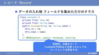 10
&copy; 2021 NTT DATA Corporation
レコード: Record
 データの入れ物 フィールドを集めただけのクラス
class Customer {
private final long id;
private final String name;
public Customer(long id, String name) {
this.id = id;
this.name = name;
}
// 通常あとgetter, equals, hashCode, toString
定型的、冗長なコード
（LombokやIDEなどを使ったとしても
コードとしては存在する）
 