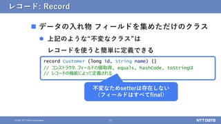 11
&copy; 2021 NTT DATA Corporation
レコード: Record
 データの入れ物 フィールドを集めただけのクラス
 上記のような&ldquo;不変なクラス&rdquo;は
レコードを使うと簡単に定義できる
record Customer (long id, String name) {}
// コンストラクタ、フィールドの値取得, equals, hashCode, toStringは
// レコードの機能によって定義される
不変なためsetterは存在しない
（フィールドはすべてfinal）
 