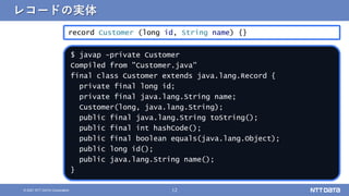 12
&copy; 2021 NTT DATA Corporation
レコードの実体
record Customer (long id, String name) {}
$ javap -private Customer
Compiled from "Customer.java"
final class Customer extends java.lang.Record {
private final long id;
private final java.lang.String name;
Customer(long, java.lang.String);
public final java.lang.String toString();
public final int hashCode();
public final boolean equals(java.lang.Object);
public long id();
public java.lang.String name();
}
 