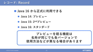 15
© 2021 NTT DATA Corporation
レコード: Record
 Java 16 から正式に利用できる
 Java 14: プレビュー
 Java 15: 2ndプレビュー
 Java 16: スタンダード
プレビューを経る機能は
名称が同じでも各バージョンで
使用方法などが異なる場合があります
 