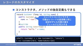 16
© 2021 NTT DATA Corporation
レコードのカスタマイズ
 コンストラクタ、メソッドの独自定義もできる
record Customer (long id, String name) {
public Customer {
name += "-San";
}
@Override
public String toString() {
return "Hello " + name;
}
}
jshell> Customer c = new Customer(1, "Sakata")
c ==> Customer[id=1, name=Sakata-San]
コンパクトコンストラクタ：
引数はレコードの宣言順と同じ
記述せずとも引数の値を
フィールドに代入する
 