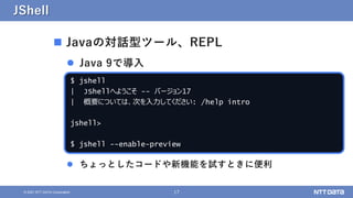 17
&copy; 2021 NTT DATA Corporation
JShell
 Javaの対話型ツール、REPL
 Java 9で導入
 ちょっとしたコードや新機能を試すときに便利
$ jshell
| JShellへようこそ -- バージョン17
| 概要については、次を入力してください: /help intro
jshell>
$ jshell --enable-preview
 