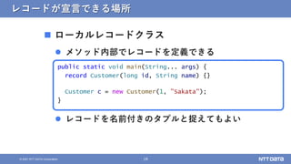 18
&copy; 2021 NTT DATA Corporation
レコードが宣言できる場所
 ローカルレコードクラス
 メソッド内部でレコードを定義できる
 レコードを名前付きのタプルと捉えてもよい
public static void main(String... args) {
record Customer(long id, String name) {}
Customer c = new Customer(1, "Sakata");
}
 
