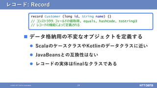 19
&copy; 2021 NTT DATA Corporation
レコード: Record
 データ格納用の不変なオブジェクトを定義する
 ScalaのケースクラスやKotlinのデータクラスに近い
 JavaBeansとの互換性はない
 レコードの実体はfinalなクラスである
record Customer (long id, String name) {}
// コンストラクタ、フィールドの値取得, equals, hashCode, toStringは
// レコードの機能によって定義される
 