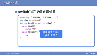 21
© 2021 NTT DATA Corporation
switch式
 switch“式”で値を返せる
enum Day { MONDAY, TUESDAY, ...}
Day day = getDay();
String kanji = switch (day) {
case MONDAY:
yield "月";
case TUESDAY:
...
}
値を返すときは
yieldを使う
 