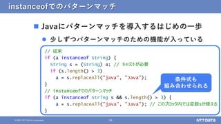 24
&copy; 2021 NTT DATA Corporation
instanceofでのパターンマッチ
 Javaにパターンマッチを導入するはじめの一歩
 少しずつパターンマッチのための機能が入っている
// 従来
if (a instanceof String) {
String s = (String) a; // キャストが必要
if (s.length() > 3)
a = s.replaceAll("java", "Java");
}
// instanceofでのパターンマッチ
if (a instanceof String s && s.length() > 3) {
a = s.replaceAll("java", "Java"); // このブロック内では変数sが使える
}
条件式も
組み合わせられる
 