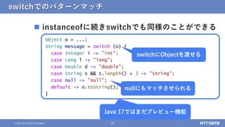 25
© 2021 NTT DATA Corporation
switchでのパターンマッチ
 instanceofに続きswitchでも同様のことができる
Object o = ...;
String message = switch (o) {
case Integer i -> "int";
case Long l -> "long";
case Double d -> "double";
case String s && s.length() > 3 -> "String";
case null -> "null";
default -> o.toString();
}
Java 17ではまだプレビュー機能
nullにもマッチさせられる
switchにObjectを渡せる
 