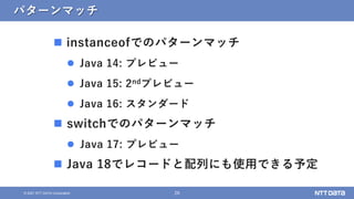26
&copy; 2021 NTT DATA Corporation
パターンマッチ
 instanceofでのパターンマッチ
 Java 14: プレビュー
 Java 15: 2ndプレビュー
 Java 16: スタンダード
 switchでのパターンマッチ
 Java 17: プレビュー
 Java 18でレコードと配列にも使用できる予定
 