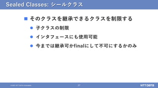 27
© 2021 NTT DATA Corporation
Sealed Classes: シールクラス
 そのクラスを継承できるクラスを制限する
 子クラスの制限
 インタフェースにも使用可能
 今までは継承可かfinalにして不可にするかのみ
 