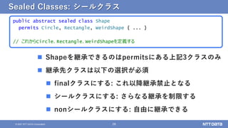 28
© 2021 NTT DATA Corporation
Sealed Classes: シールクラス
public abstract sealed class Shape
permits Circle, Rectangle, WeirdShape { ... }
// これからCircle、Rectangle、WeirdShapeを定義する
 Shapeを継承できるのはpermitsにある上記3クラスのみ
 継承先クラスは以下の選択が必須
 finalクラスにする: これ以降継承禁止となる
 シールクラスにする: さらなる継承を制限する
 nonシールクラスにする: 自由に継承できる
 
