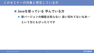 3
© 2021 NTT DATA Corporation
このセミナーの対象と想定している方
 Javaを使っている 学んでいる方
 新バージョンの機能は知らない 追い切れてないなあ…
という方にもぴったりです
 