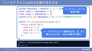 33
&copy; 2021 NTT DATA Corporation
シースクラスとswitchを組み合わせる
sealed interface S permits A, B, C {}
final class A implements S {}
final class B implements S {}
record C(int i) implements S {} // レコードの実体はfinalクラス
static int testSealedCoverage(S s) {
return switch (s) {
case A a -> 1;
case B b -> 2;
case C c -> 3;
};
}
シールクラスにより継承先がA、B、Cに
限られるため、default節が不要に
インタフェースにも
使用可能
jshell> testSealedCoverage(new B())
$1 ==> 2
 