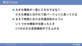 34
&copy; 2021 NTT DATA Corporation
最近のJava
 大きな機能が一度に入るのではなく
小さな機能に分かれて数バージョンに渡って入る
 まるで物語における伏線回収のように
いくつかの機能が出揃ったとき
1つの大きな言語機能ができ上がる
 
