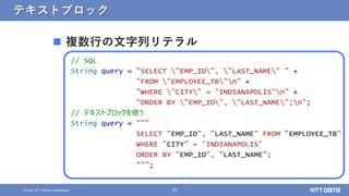35
© 2021 NTT DATA Corporation
テキストブロック
 複数行の文字列リテラル
// SQL
String query = "SELECT "EMP_ID", "LAST_NAME" " +
"FROM "EMPLOYEE_TB"n" +
"WHERE "CITY" = 'INDIANAPOLIS'n" +
"ORDER BY "EMP_ID", "LAST_NAME";n";
// テキストブロックを使う
String query = """
SELECT "EMP_ID", "LAST_NAME" FROM "EMPLOYEE_TB"
WHERE "CITY" = 'INDIANAPOLIS'
ORDER BY "EMP_ID", "LAST_NAME";
""";
 