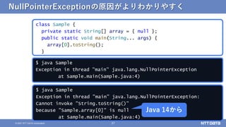 37
© 2021 NTT DATA Corporation
$ java Sample
Exception in thread "main" java.lang.NullPointerException:
Cannot invoke "String.toString()"
because "Sample.array[0]" is null
at Sample.main(Sample.java:4)
NullPointerExceptionの原因がよりわかりやすく
class Sample {
private static String[] array = { null };
public static void main(String... args) {
array[0].toString();
}
$ java Sample
Exception in thread "main" java.lang.NullPointerException
at Sample.main(Sample.java:4)
Java 14から
 
