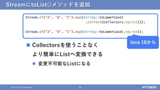 38
&copy; 2021 NTT DATA Corporation
StreamにtoList()メソッドを追加
Stream.of("A", "B", "C").map(String::toLowerCase)
.collect(Collectors.toList());
Stream.of("A", "B", "C").map(String::toLowerCase).toList();
Java 16から
 Collectorsを使うことなく
より簡単にListへ変換できる
 変更不可能なListになる
 