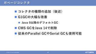 40
&copy; 2021 NTT DATA Corporation
ガベージコレクタ
 コレクタの種類の追加（後述）
 G1GCの大幅な改善
 Java 9以降のデフォルトGC
 CMS GCをJava 14で削除
 従来のParallel GCやSerial GCも使用可能
 