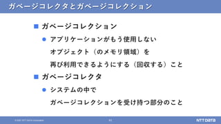 41
&copy; 2021 NTT DATA Corporation
ガベージコレクタとガベージコレクション
 ガベージコレクション
 アプリケーションがもう使用しない
オブジェクト（のメモリ領域）を
再び利用できるようにする（回収する）こと
 ガベージコレクタ
 システムの中で
ガベージコレクションを受け持つ部分のこと
 