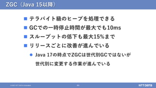44
&copy; 2021 NTT DATA Corporation
ZGC（Java 15以降）
 テラバイト級のヒープを処理できる
 GCでの一時停止時間が最大でも10ms
 スループットの低下も最大15%まで
 リリースごとに改善が進んでいる
 Java 17の時点でZGCは世代別GCではないが
世代別に変更する作業が進んでいる
 