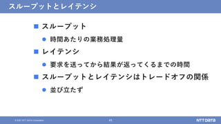45
&copy; 2021 NTT DATA Corporation
スループットとレイテンシ
 スループット
 時間あたりの業務処理量
 レイテンシ
 要求を送ってから結果が返ってくるまでの時間
 スループットとレイテンシはトレードオフの関係
 並び立たず
 