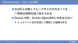 48
&copy; 2021 NTT DATA Corporation
Shenandoah（Java 15以降）
 G1GCと比較してヒープサイズが大きくても
一時停止時間を短く抑えられる
 Oracle JDK、Oracle OpenJDKには含まれない
 レッドハット社が主導して開発した経緯がある
 