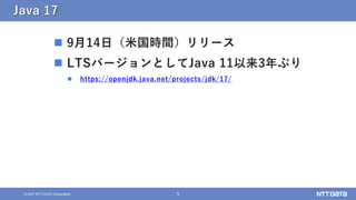 5
© 2021 NTT DATA Corporation
Java 17
 9月14日（米国時間）リリース
 LTSバージョンとしてJava 11以来3年ぶり
 https://openjdk.java.net/projects/jdk/17/
 