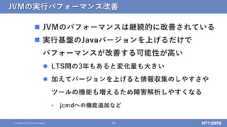 52
© 2021 NTT DATA Corporation
JVMの実行パフォーマンス改善
 JVMのパフォーマンスは継続的に改善されている
 実行基盤のJavaバージョンを上げるだけで
パフォーマンスが改善する可能性が高い
 LTS間の3年もあると変化量も大きい
 加えてバージョンを上げると情報収集のしやすさや
ツールの機能も増えるため障害解析しやすくなる
• jcmdへの機能追加など
 