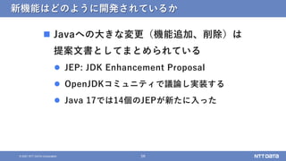 58
&copy; 2021 NTT DATA Corporation
新機能はどのように開発されているか
 Javaへの大きな変更（機能追加、削除）は
提案文書としてまとめられている
 JEP: JDK Enhancement Proposal
 OpenJDKコミュニティで議論し実装する
 Java 17では14個のJEPが新たに入った
 
