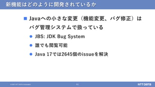 61
&copy; 2021 NTT DATA Corporation
新機能はどのように開発されているか
 Javaへの小さな変更（機能変更、バグ修正）は
バグ管理システムで扱っている
 JBS: JDK Bug System
 誰でも閲覧可能
 Java 17では2645個のissueを解決
 