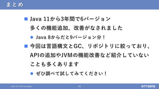 63
© 2021 NTT DATA Corporation
まとめ
 Java 11から3年間で6バージョン
多くの機能追加、改善がなされました
 Java 8からだと9バージョン分！
 今回は言語構文とGC、リポジトリに絞っており、
APIの追加やJVMの機能改善など紹介していない
ことも多くあります
 ぜひ調べて試してみてください！
 