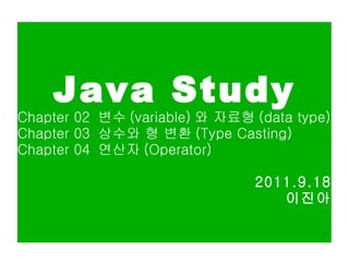 Java Study Chapter 02  변수 (variable) 와 자료형 (data type) Chapter 03  상수와 형 변환 (Type Casting) Chapter 04  연산자 (Operator) 2011.9.18 이진아 
