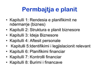 Permbajtja e planit
• Kapitulli 1: Rendesia e planifikimit ne
  ndermarrje (biznes)
• Kapitulli 2: Struktura e planit biznesore
• Kapitulli 3: Ideja Biznesore
• Kapitulli 4: Aftesit personale
• Kapitulli 5:Identifikimi i legjislacionit relevant
• Kapitulli 6: Planifikimi financiar
• Kapitulli 7: Kontrolli financiar
• Kapitulli 8: Burimi i financave
 