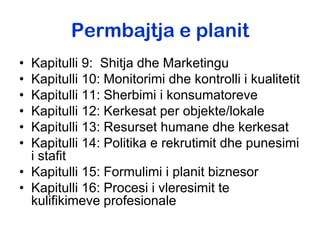 Permbajtja e planit
• Kapitulli 9: Shitja dhe Marketingu
• Kapitulli 10: Monitorimi dhe kontrolli i kualitetit
• Kapitulli 11: Sherbimi i konsumatoreve
• Kapitulli 12: Kerkesat per objekte/lokale
• Kapitulli 13: Resurset humane dhe kerkesat
• Kapitulli 14: Politika e rekrutimit dhe punesimi
  i stafit
• Kapitulli 15: Formulimi i planit biznesor
• Kapitulli 16: Procesi i vleresimit te
  kulifikimeve profesionale
 
