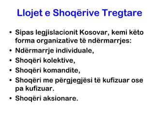 Llojet e Shoqërive Tregtare
• Sipas legjislacionit Kosovar, kemi këto
  forma organizative të ndërmarrjes:
• Ndërmarrje individuale,
• Shoqëri kolektive,
• Shoqëri komandite,
• Shoqëri me përgjegjësi të kufizuar ose
  pa kufizuar.
• Shoqëri aksionare.
 