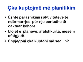 Çka kuptojmë më planifikim
• Është parashikimi i aktiviteteve të
  ndërmarrjes për nje periudhe të
  caktuar kohore
• Llojet e planeve: afatshkurta, mesëm
  afatgjatë
• Shpjegoni çka kuptoni më secilin?
 