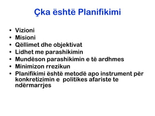 Çka është Planifikimi

•   Vizioni
•   Misioni
•   Qëllimet dhe objektivat
•   Lidhet me parashikimin
•   Mundëson parashikimin e të ardhmes
•   Minimizon rrezikun
•   Planifikimi është metodë apo instrument për
    konkretizimin e politikes afariste te
    ndërmarrjes
 