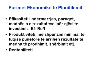 Parimet Ekonomike të Planifikimit

• Efikasiteti i ndërmarrjes, paraqet,
  madhësin e rezultateve për njësi te
  investimit Ef=Re/I
• Produktiviteti, me shpenzim minimal te
  fuqisë punëtore të arrihen rezultate te
  mëdha të prodhimit, shërbimit etj.
• Rentabiliteti
 