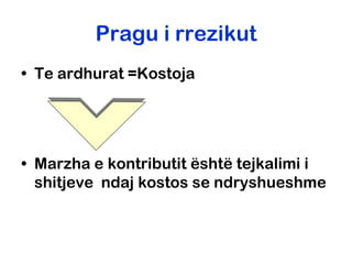 Pragu i rrezikut
• Te ardhurat =Kostoja




• Marzha e kontributit është tejkalimi i
  shitjeve ndaj kostos se ndryshueshme
 