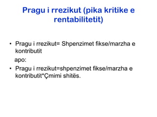 Pragu i rrezikut (pika kritike e
             rentabilitetit)


• Pragu i rrezikut= Shpenzimet fikse/marzha e
  kontributit
  apo:
• Pragu i rrezikut=shpenzimet fikse/marzha e
  kontributit*Çmimi shitës.
 