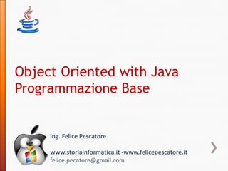Object Oriented with Java
Programmazione Base


     ing. Felice Pescatore

     www.storiainformatica.it -www.felicepescatore.it
     felice.pecatore@gmail.com
 
