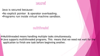 secured 
Java is secured because: 
•No explicit pointer & operator overloading. 
•Programs run inside virtual machine sandbox. 
multithreaded 
Multithreaded means handling multiple tasks simultaneously. 
Java supports multithreaded programs. This means that we need not wait for the 
application to finish one task before beginning another. 
 