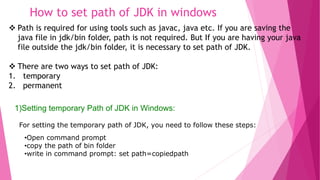 How to set path of JDK in windows 
 Path is required for using tools such as javac, java etc. If you are saving the 
java file in jdk/bin folder, path is not required. But If you are having your java 
file outside the jdk/bin folder, it is necessary to set path of JDK. 
 There are two ways to set path of JDK: 
1. temporary 
2. permanent 
1)Setting temporary Path of JDK in Windows: 
For setting the temporary path of JDK, you need to follow these steps: 
•Open command prompt 
•copy the path of bin folder 
•write in command prompt: set path=copiedpath 
 