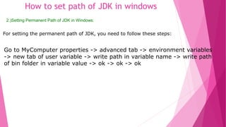How to set path of JDK in windows 
2.)Setting Permanent Path of JDK in Windows: 
For setting the permanent path of JDK, you need to follow these steps: 
Go to MyComputer properties -> advanced tab -> environment variables 
-> new tab of user variable -> write path in variable name -> write path 
of bin folder in variable value -> ok -> ok -> ok 
 