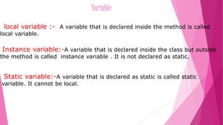Variable 
local variable :- A variable that is declared inside the method is called 
local variable. 
Instance variable:-A variable that is declared inside the class but outside 
the method is called instance variable . It is not declared as static. 
Static variable:-A variable that is declared as static is called static 
variable. It cannot be local. 
 