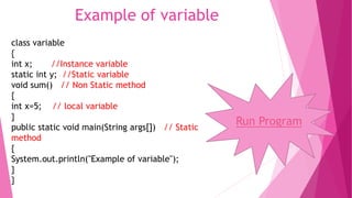 Example of variable 
class variable 
{ 
int x; //Instance variable 
static int y; //Static variable 
void sum() // Non Static method 
{ 
int x=5; // local variable 
} 
public static void main(String args[]) // Static 
method 
{ 
System.out.println("Example of variable"); 
} 
} 
Run Program 
 