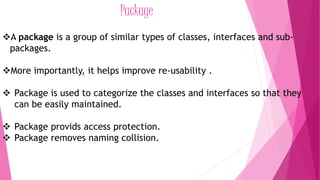 Package 
A package is a group of similar types of classes, interfaces and sub-packages. 
More importantly, it helps improve re-usability . 
 Package is used to categorize the classes and interfaces so that they 
can be easily maintained. 
 Package provids access protection. 
 Package removes naming collision. 
 
