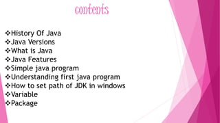 contents 
History Of Java 
Java Versions 
What is Java 
Java Features 
Simple java program 
Understanding first java program 
How to set path of JDK in windows 
Variable 
Package 
 