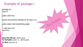 Example of package:: 
package p1; 
class c1 
{ 
public void m1() 
{ 
System.out.println("method m1 of class c1"); 
} 
public static void main(String arg[]) 
{ 
c1 obj=new c1(); 
obj.m1(); 
} 
} 
Save the file as : demo.java 
To Compile: javac -d . demo.java 
To Run: java p1.c1 
 