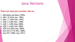 Java Versions 
There are many java versions like as:: 
1. JDK Alpha and Beta (1995) 
2. JDK 1.0 (23rd Jan, 1996) 
3. JDK 1.1 (19th Feb, 1997) 
4. J2SE 1.2 (8th Dec, 1998) 
5. J2SE 1.3 (8th May, 2000) 
6. J2SE 1.4 (6th Feb, 2002) 
7. J2SE 5.0 (30th Sep, 2004) 
8. Java SE 6 (11th Dec, 2006) 
9. Java SE 7 (28th July, 2011) 
 